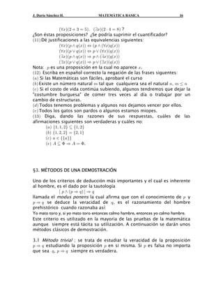 J. Darío Sánchez H.              MATEMÁTICA BASICA                        16


                aaBba#  $ œ &bß abBba# † % œ )b ?
¿Son éstas proposiciones? ¿Se podría suprimir el cuantificador?
a""b Dé justificaciones a las equivalencias siguientes:
                aaBba: • ; aBbb Í a: • aaBb; aBbb
                aaBba: ” ; aBbb Í : ” aaBba; aBbb
                abBba: • ; aBbb Ê : • abBba; aBbb
                abBba: ” ; aBbb Ê : ” abBba; aBbb
Nota: : es una proposición en la cual no aparece B.
a"#b Escriba en español correcto la negación de las frases siguentes:
a+b Si las Matemáticas son fáciles, aprobaré el curso
a,b Existe un número natural 7 tal que cualquiera sea el natural 8ß 7 Ÿ 8
a- b Si el costo de vida continúa subiendo, algunos tendremos que dejar la
"costumbre burguesa" de comer tres veces al día o trabajar por un
cambio de estructuras.
a. b Todos tenemos problemas y algunos nos dejamos vencer por ellos.
a/b Todos los gatos son pardos o algunos estamos miopes.
a"$b Diga, dando las razones de sus respuestas, cuáles de las
afirmaciones siguientes son verdaderas y cuáles no:
        a+b Ö"ß "ß #× © Ö"ß #×
        a,b Ö"ß #ß #× œ Ö#ß "×
        a- b + − ÖÖ+××
        a/b E © F Ê E œ F.




§3. MÉTODOS DE UNA DEMOSTRACIÓN

Uno de los criterios de deducción más importantes y el cual es inherente
al hombre, es el dado por la tautología
             c : • a: Ê ; b d Ê ;
llamada el modus ponens la cual afirma que con el conocimiento de : y
: Ê ; se deduce la veracidad de ; , es el razonamiento del hombre
prehistórico cuando razonaba así:
Yo mato toro y, si yo mato toro entonces calmo hambre, entonces yo calmo hambre.
Este criterio es utilizado en la mayoria de las pruebas de la matemática
aunque siempre está tácita su utilización. A continuación se darán unos
métodos clásicos de demostración.

3.1 Método trivial ; se trata de estudiar la veracidad de la proposición
: Ê ; estudiando la proposición : en si misma. Si : es falsa no importa
que sea ; , : Ê ; siempre es verdadera.
 