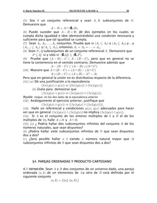 J. Darío Sánchez H.              MATEMÁTICA BASICA                        20


a&b Sea W un conjunto referencial y sean Eß F subconjuntos de W :
Demuestre que
                     E  F œ E  a CW F b .
a'b Puede suceder que E  F œ F; dé dos ejemplos en los cuales se
cumpla dicha igualdad e idee (demostrándolo) una condición necesaria y
suficiente para que tal igualdad se cumpla.
a(b Sean E" ß E# ß á ß E8 conjuntos. Pruebe que si aE" © E# b y aE# © E$ bß yá y
aE8" © E8 b y aE8 © E" b, entonces E" œ E# œ â œ E8 .
a)b Sean T , U subconjuntos de un conjunto referencial W . Demuestre que
       T © U si y sólo si aCW Ub © aCW T b.
a*b Pruebe que aE  F b  G § E  aF  G b, pero que en general no se
tiene la contenencia en el sentido contrario. Demuestre además que
                     E  aF  G b § aE  F b  aE  G b
a"!b Muestre que E  aF  G b œ aE  F b  aE  G b
                     E  aF  G b œ aE  F b  aG  Eb
Pero que en general la unión no es distributiva respecto de la diferencia.
a""b a+b Dé una justificación a la equivalencia
             aaBba:aBb • ; aBbb Í ÒaaBba:aBbb • aaBba; aBbbÓ
       a,b Úsela para demostrar que
             abBba:aBb ” ; aBbb Í abBba:aBbb ” abBba; aBbb.
Ayuda: niegue en los dos lados de la equivalencia anterior
a"#b Análogamente al ejercicio anterior, justifique que
             abBba:aBb • ; aBbb Ê cabBba:aBb • abBba; aBbbbd.
a"$b Halle un referencial y condiciones :aBb, ; aBb adecuadas para hacer
ver que en general abBba:aBbb • abBba; aBbb no implica abBba:aBb • ; aBbb.
a"%b Si E es el conjunto de los enteros múltiplos de ' y F el de los
múltiplos de "!, halle E  F y E  F .
a"&b a+b ¿ Podría hallar dos subconjuntos infinitos del conjunto F de los
números naturales, que sean disyuntos?
a,b ¿Podría hallar siete subconjuntos infinitos de  que sean disyuntos
dos a dos?
a- b ¿Será posible hallar 8 ( siendo 8 número natural mayor que ")
subconjuntos infinitos de  que sean disyuntos dos a dos?




        §4. PAREJAS ORDENADAS Y PRODUCTO CARTESIANO

4.1 DEFINICIÓN. Sean E y F dos conjuntos de un universo dado, una pareja
ordenada a+ß ,b de un elementos de E y otro de F está definida por el
siguiente conjunto
                   a+ß ,b œ ee+fß e+ß , f f
 