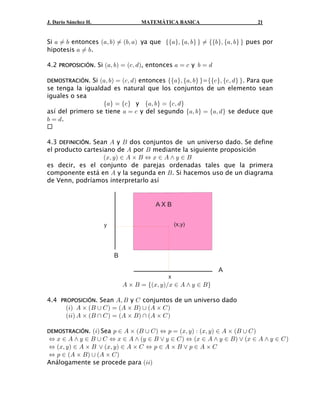 J. Darío Sánchez H.                 MATEMÁTICA BASICA                           21


Si + Á , entonces a+ß ,b Á a,ß +b ya que ee+fß e+ß , f f Á ee, fß e+ß , f f pues por
hipotesis + Á ,.

4.2 PROPOSICIÓN. Si a+ß ,b œ a-ß . b, entonces + œ - y , œ .

DEMOSTRACIÓN.  Si a+ß ,b œ a-ß . b entonces ee+fß e+ß , f f=ee- fß e-ß . f f. Para que
se tenga la igualdad es natural que los conjuntos de un elemento sean
iguales o sea
                   e+f œ e- f y e+ß ,f œ e-ß . f
así del primero se tiene + œ - y del segundo e+ß ,f œ e+ß . f se deduce que
, œ ..


4.3 DEFINICIÓN. Sean E y F dos conjuntos de un universo dado. Se define
el producto cartesiano de E por F mediante la siguiente proposición
                   aBß Cb − E ‚ F Í B − E • C − F
es decir, es el conjunto de parejas ordenadas tales que la primera
componente está en E y la segunda en F . Si hacemos uso de un diagrama
de Venn, podríamos interpretarlo así


                                         AXB


                      y                           (x,y)




                          B

                                                                 A

                              E ‚ F œ eaBß CbÎB − E • C − F f
                                              x



4.4 PROPOSICIÓN. Sean Eß F y G conjuntos de un universo dado
      a 3b E ‚ a F  G b œ a E ‚ F b  a E ‚ G b
      a33b E ‚ aF  G b œ aE ‚ F b  aE ‚ G b

DEMOSTRACIÓN.   a3b Sea : − E ‚ aF  G b Í : œ aBß C b À aBß C b − E ‚ aF  G b
Í B − E • C − F  G Í B − E • aC − F ” C − G b Í aB − E • C − F b ” aB − E • C − G b
Í aBß Cb − E ‚ F ” aBß C b − E ‚ G Í : − E ‚ F ” : − E ‚ G
Í : − a E ‚ F b  aE ‚ G b
Análogamente se procede para a33b
 