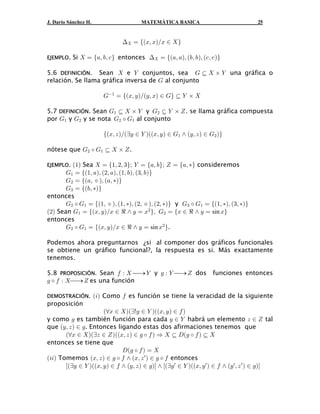 J. Darío Sánchez H.                     MATEMÁTICA BASICA                               25


                                ? œ eaBß BbÎB −  f

EJEMPLO.   Si  œ e+ß ,ß - f entonces ? œ ea+ß +bß a,ß , bß a-ß - bf

5.6 DEFINICIÓN. Sean  e ] conjuntos, sea K §  ‚ ] una gráfica o
                                                    
relación. Se llama gráfica inversa de K al conjunto

                         K" œ eaBß C bÎaCß Bb − Kf § ] ‚ 
                                                    

5.7 DEFINICIÓN. Sean K" §  ‚ ] y K# § ] ‚ ^ . se llama gráfica compuesta
                                     
por K" y K# y se nota K# ‰ K" al conjunto

                         eaBß D bÎabC − ] baaBß C b − K" • aCß D b − K# bf

nótese que K# ‰ K" §  ‚ ^ .
                   

EJEMPLO. a"b Sea  œ e"ß #ß $fà ] œ e+ß , fà ^ œ e+ß ‡f consideremos
       K" œ ea"ß +bß a#ß +bß a"ß ,bß a$ß ,bf
       K# œ ea+ß ˆ bß a+ß ‡bf
       K$ œ ea,ß ‡bf
entonces
       K# ‰ K" œ ea"ß ˆ bß a"ß ‡bß a#ß ˆ bß a#ß ‡bf y K$ ‰ K" œ ea"ß ‡bß a$ß ‡bf
a#b Sean K" œ eaBß C bÎB − d • C œ B# fß K# œ eB − d • C œ sin Bf
entonces
       K# ‰ K" œ eaBß C bÎB − d • C œ sin B# f.

Podemos ahora preguntarnos ¿si al componer dos gráficos funcionales
se obtiene un gráfico funcional?, la respuesta es si. Más exactamente
tenemos.

5.8 PROPOSICIÓN. Sean 0 À  ⎯→ ] y 1 À ] ⎯→ ^ dos                     funciones entonces
1 ‰ 0 À  ⎯→ ^ es una función

DEMOSTRACIÓN.         a3b Como 0 es función se tiene la veracidad de la siguiente
proposición
                      aaB −  babxC − ] baaBß C b − 0 b
y como 1 es también función para cada C − ] habrá un elemento D − ^ tal
que aCß D b − 1. Entonces ligando estas dos afirmaciones tenemos que
       aaB −  babD − ^ baaBß D b − 1 ‰ 0 b Ê  § Ha1 ‰ 0 b § 
                                                                
entonces se tiene que
                              H a1 ‰ 0 b œ 
a33b Tomemos aBß D b − 1 ‰ 0 • aBß D w b − 1 ‰ 0 entonces
       cabC − ] baaBß C b − 0 • aCß D b − 1bd • cabC w − ] baaBß C w b − 0 • aC w ß D w b − 1bd
 