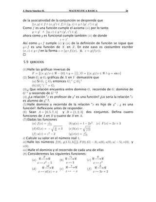 J. Darío Sánchez H.                  MATEMÁTICA BASICA                             26


de la asociatividad de la conjunción se desprende que
         caBß Cb − 0 • aBß C w b − 0 d • caCß D b − 1 • aC w ß D w b − 1d
Como 0 es una función cumple el axioma a33b por lo tanto
         C œ C w • caCß D b − 1 • aC w ß D w b − 1d
ahora como 1 es funcional cumple también a33b de donde
                                  D œ Dw
Así como 1 ‰ 0 cumple a3b y a33b de la definición de función se sigue que
1 ‰ 0 es una función de  en ^ . En este caso es costumbre escribir
aBß D b − 1 ‰ 0 en la forma D œ a1 ‰ 0 baBbß óß D œ 1a0 aBbb.


5.9 EJERCICIOS

a"b Halle las gráficas inversas de
       J œ ˜aBß CbÎB − d  Ö!× • C œ B ™ ; K œ eaBß C bÎB − d • C œ sin Bf
                                      "

a#b Sean K" y K# gráficas de  en ] demuestre que
       a+b Si K" § K# entonces K" § K#
                                  "      "

       a,b aK" b œ K"
                                    
              " "

a$b ¿ Que relación encuentra entre dominio Kß recorrido de Kß dominio de
K" y recorrido de K" ?
a%b ¿La relación "B es profesor de C" es una función? ¿Lo sería la relación "B
es alumno de C" ?.
a&b Halle dominio y recorrido de la relación "B es hijo de C" . ¿ es una
función?. Reflexione antes de responder.
a'b Sean E œ Ö!ß &ß (ß %× y F œ Ö"ß #ß $× dos conjuntos. Defina cuatro
funciones de E en F y cuatro de F en E.
a(b Dadas las funciones
       a+b 0 aBb œ B#
                    "
                                 a,b 1aBb œ "  #B# a- b J aBb œ #B  $
        a. b KaBb œ  É $B  $
                         #
                                     a/b ,aBb œ É B#
                                                  B"


         a0 b ?aD b œ D #  #       a1b @aBb œ B#
                                                  #
                                                 B

3Ñ Calcule su valor en el número real ".
33Ñ Halle los números 0 a)bß 1a"Þ&bß ,ˆ " ‰ß J a!bß Ka  $bß ?a'bß ?a!bß ?a  &bß @a$bß y
@ a !b Þ
                                          &


333Ñ Halle el dominio y el recorrido de cada una de ellas
a)b Consideremos las siguientes funciones:

         a+b d ⎯→ d           a,b d ⎯→ d            a- b d ⎯→ d
                   J                 -$                     1

              B È B#  &          BÈ$                     B È B$

         a. b                 a/b d ⎯→ d            a0 b d ⎯→ d
                     3.               =                       P
                  d ⎯→ d
               B È 3. aBb œ B     BÈ B                  B È $B  #
 