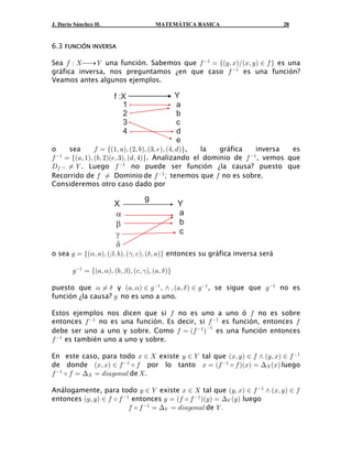 J. Darío Sánchez H.                       MATEMÁTICA BASICA                       28


6.3 FUNCIÓN INVERSA

Sea 0 À  ⎯→ ] una función. Sabemos que 0 " œ eaCß BbÎaBß C b − 0 f es una
gráfica inversa, nos preguntamos ¿en que caso 0 " es una función?
Veamos antes algunos ejemplos.

                         f :X                       Y
                            1                       a
                            2                       b
                            3                       c
                            4                       d
                                                    e
o     sea    0 œ ea"ß +bß a#ß ,bß a$ß /bß a%ß . bf, la gráfica   inversa es
0 œ ea+ß "bß a,ß #ba/ß $bß a.ß %bf. Analizando el dominio de 0 , vemos que
 "                                                            "

H0 " Á ] . Luego 0 " no puede ser función ¿la causa? puesto que
Recorrido de 0 Á Dominio de 0 " ; tenemos que 0 no es sobre.
Consideremos otro caso dado por

                                     g
                         X                          Y
                         α                          a
                         β                          b
                         γ                          c
                         δ
o sea 1 œ ea!ß +bß a" ß ,bß a# ß - bß a$ ß +bf entonces su gráfica inversa será

        1" œ ea+ß !bß a,ß " bß a-ß # bß a+ß $ bf

puesto que ! Á $ y a+ß !b − 1" ß • ß a+ß $ b − 1" , se sigue que 1" no es
función ¿la causa? 1 no es uno a uno.

Estos ejemplos nos dicen que si 0 no es uno a uno ó 0 no es sobre
entonces 0 " no es una función. Es decir, si 0 " es función, entonces 0
debe ser uno a uno y sobre. Como 0 œ a0 " b es una función entonces
                                             "

0 " es también uno a uno y sobre.

En este caso, para todo B −  existe C − ] tal que aBß C b − 0 • aCß Bb − 0 "
de donde aBß Bb − 0 " ‰ 0 por lo tanto B œ a0 " ‰ 0 baBb œ ? aBb luego
0 " ‰ 0 œ ? œ .3+198+6 de  .

Análogamente, para todo C − ] existe B −  tal que aCß Bb − 0 " • aBß C b − 0
entonces aCß Cb − 0 ‰ 0 " entonces C œ a0 ‰ 0 " baC b œ ?] aC b luego
                          0 ‰ 0 " œ ?] œ .3+198+6 de ] Þ
 