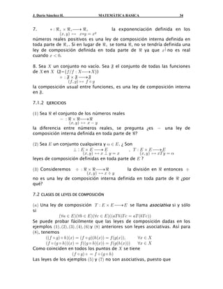 J. Darío Sánchez H.              MATEMÁTICA BASICA                         34


7.                                    la exponenciación definida en los
             aBß Cb È B‡C œ BC
        ‡ À d ‚ d ⎯→ d

números reales positivos es una ley de composición interna definida en
toda parte de d . Si en lugar de d se toma d , no se tendría definida una
ley de composición definida en toda parte de d ya que B # no es real
                                                               "


cuando B  !.

8. Sea  un conjunto no vacío. Sea ¹ el conjunto de todas las funciones
de  en  (¹=e0 Î0 À  ⎯→  f)

                a0 ß 1 b È 0 ‰ 1
            ‰ À ¹ ‚ ¹ ⎯→ ¹

la composición usual entre funciones, es una ley de composición interna
en ¹.

7.1.2 EJERCICIOS

a"b Sea d el conjunto de los números reales

                  aBß Cb È B  C
               À d ‚ d ⎯→ d

la diferencia entre números reales, se pregunta ¿es  una ley de
composición interna definida en toda parte de d?

a#b Sea I un conjunto cualquiera y ! − I . ¿ Son

                        aBß Cb È B ¼ C œ B           aBß C b È BX C œ !
                   ¼ : I ‚ I ⎯→ I              ß X À I ‚ I ⎯→ I

leyes de composición definidas en toda parte de I ?

a$b Consideremos
                        aBß Cb È B ƒ C
                   ƒ À d ‚ d ⎯→ d         la división en d entonces ƒ

no es una ley de composición interna definida en toda parte de d ¿por
qué?

7.2 CLASES DE LEYES DE COMPOSICIÓN

a+b Una ley de composición X À I ‚ I ⎯→ I se llama asociativa si y sólo
si
               aa+ − I baa, − I baa- − I baa+X , bX - œ +X a,X - bb
Se puede probar fácilmente que las leyes de composición dadas en los
ejemplos a"bß a#bß a$bß a%bß a'b y a)b anteriores son leyes asociativas. Así para
a)b, tenemos
       aa0 ‰ 1b ‰ 2baBb œ a0 ‰ 1ba2aBbb œ 0 a1aBbbß
       a0 ‰ a1 ‰ 2bbaBb œ 0 aa1 ‰ 2baBbb œ 0 a1a2 aBbbb
                                                          aB − 
                                                          aB − 
Como coinciden en todos los puntos de  se tiene
                      a 0 ‰ 1 b ‰ œ 0 ‰ a1 ‰ 2 b
Las leyes de los ejemplos a&b y a(b no son asociativas, puesto que
 