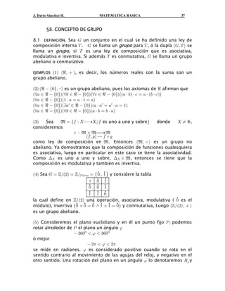 J. Darío Sánchez H.             MATEMÁTICA BASICA                      37


        §8. CONCEPTO DE GRUPO

8.1 DEFINICIÓN. Sea K un conjunto en el cual se ha definido una ley de
composición interna X . K se llama un grupo para X , ó la dupla ØKß X Ù se
llama un grupo, si X es una ley de composición que es asociativa,
modulativa e invertiva. Si además X es conmutativa, K se llama un grupo
abeliano o conmutativo.

EJEMPLOSa"b Ødß  Ù, es decir, los números reales con la suma son un
grupo abeliano.

a#b Ød  Ö!×ß •Ù es un grupo abeliano, pues los axiomas de d afirman que
Ða+ − d  Ö!×Ñaa, − d  Ö!×bÐa- − d  Ö!×Ñaa+ † , b † - œ + † a, † - bb
Ða+ − d  Ö!×Ña" † + œ + † " œ +b
Ða+ − d  Ö!×Ñab+w − d  Ö!×ba+ † +w œ +w † + œ "b
Ða+ − d  Ö!×ÑÐa, − d  Ö!×Ña+ † , œ , † +b

a$b   Sea    À œ e0 À  ⎯→Î0 es uno a uno y sobref      donde      Á F,
consideremos

                         a0 ß 1 b È 0 ‰ 1
                   ‰ À À ‚ À ⎯→ À

como ley de composición en À. Entonces ØÀß ‰ Ù es un grupo no
abeliano. Ya demostramos que la composición de funciones cualesquiera
es asociativa, luego en particular en este caso se tiene la asociatividad.
Como ? es uno a uno y sobre, ? − À, entonces se tiene que la
composición es modulativa y también es invertiva.

a%b Sea K œ ™Îa#b œ ™ÎT +</= œ ˜ ! ß " ™ y considere la tabla
                                • •
                                • •
                            + ! "
                            • • •
                            ! ! "
                            • • •
                            " " !
la cual define en ™/a#b una operación, asociativa, modulativa ( ! es el
                                                                     •
módulo), invertiva ˆ !  ! œ ! • "  " œ ! ‰ y conmutativa, Luego Ø™/a#bß  Ù
                    • • • • • •
es un grupo abeliano.

a&b Consideremos el plano euclidiano y en él un punto fijo T à podemos
rotar alrededor de T el plano un ángulo :
                    $'!!  :  $'!!
ó mejor
                           #1  :  # 1
se mide en radianes. : es considerado positivo cuando se rota en el
sentido contrario al movimiento de las agujas del reloj, y negativo en el
otro sentido. Una rotación del plano en un ángulo : lo denotaremos V: y
 