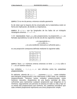 J. Darío Sánchez H.                MATEMÁTICA BASICA                     5


                      :   ;       :Í;
                      Z   Z        Z
                      Z   J        J
                      J   Z       Z
                      J   J       Z

EJEMPLO.   Si no me da pereza, entonces estudio geometría

Es de notar que la mayoria de los enunciados de la matemática están en
forma de implicación, de donde su importancia.

EJEMPLO. Si +ß , y - son las longitudes de los lados de un triángulo
rectángulo entonces - # œ +#  ,# .

1.4.4 EQUIVALENCIA: Sean : y ; dos proposiciones, la proposición : Í ; es
llamada equivalencia, la cual se lee de una de las siguientes maneras

                                   : es equivalente a ;
                                       : si y sólo si ;
                      : es una condición necesaria y suficiente para ;

es una propsición compuesta definida mediante la siguiente tabla

                              :   ;     :Í;
                              Z   Z      Z
                              Z   J      J
                              J   Z      J
                              J   J     Z

EJEMPLO. Sean + y , números enteros entonces se tiene + Ÿ , si y sólo si
,  + es un número natural.

Los símbolos c, • , ” , ” , Ê , Í
                        -                son referidos como los conectivos
proposicionales.

En adelante, además de :ß ;ß <ß =ß á , usaremos :" ß :# ß :$ ß á como símbolos
para designar proposiciones y nos referiremos a ellos como los símbolos
proposicionales. Tenemos tantos símbolos proposicionales como
números naturales, disponemos de una buena cantidad de ellos,
suficientes para representar cualquier proposición que tengamos en la
memoria; seguramente una persona no alcanza en toda su vida a fijar en
su mente más proposiciones que números. Así, podemos considerar que
cada símbolo proposional representa una única proposición simple.
 