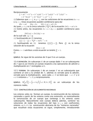 J. Darío Sánchez H.             MATEMÁTICA BASICA                          58


Recíprocamente
       +
       , œ +,
               "
                   œ ," + œ ," +a.. " b œ , " a+. b. " œ , " a-, b. " œ
           œ ," a,- b. " œ a," ,b-. " œ -. " œ . -

a#b Sabemos que B œ + e C œ . son las soluciones de las ecuaciones ,B œ +
                           ,
                                     -

y .C œ - . Estas ecuaciones pueden combinarse para dar
                                       ,. aB „ C b œ +. „ ,-
Así pues, B „ C es la única solución ˆ +.„,- ‰ de la ecuación a,. bD œ +. „ ,-
       .,B œ +.ß        ,.C œ ,-ß

a$b Como antes, las ecuaciones ,B œ + • .C œ - pueden combinarse para
                                                ,.


dar
                a,. baBCb œ a,Bba.Cb œ +-
de la cual sale BC œ +-
a%b Sustituyendo en a#b tenemos
                          ,.


       ˆ + ‰  ˆ  + ‰ œ +,,+ œ !a,# b" œ !
a&b Sustituyendo en a$b tenemos ˆ + ‰ˆ + ‰ œ +, . Pero ,+ es la única
         ,          ,        ,#
                                                      ,                     +,
                                                  ,         +,
solución de la ecuación
                                a,+bB œ +,
Como B œ " satisface a está ecuación se tendrá +, œ ".       ,+



EJEMPLO.   Se sigue de los axiomas de d que d es un cuerpo.

12.4 DEFINICIÓN. Un subcuerpo O de un cuerpo dado J es un subconjunto
de J que es así mismo un cuerpo respecto a las operaciones de adición y
multiplicación en J restingidas a O .

12.5 TEOREMA. Un subcuerpo W de un cuerpo J es un subconjunto que
contiene al cero y la unidad de J , además es cerrado para la adición,
cerrado para la multiplicación, para cada + − W se tiene que  + − W y si
+ Á ! entonces +" − W , y recíprocamente.

EJEMPLO.    d ŠÈ#‹ œ š+  ,È#‚+ − dß , − d ›   es   un   subcuerpo    de        los
números reales.

12.6 CONSTRUCCIÓN DE LOS ELEMENTOS RACIONALES

Los enteros solos no forman un cuerpo, la construcción de los números
racionales a partir de los enteros como una extensión, es esencialmente
la construcción de un cuerpo que contenga a los enteros como
subconjunto. Naturalmente este cuerpo deberá además, contener las
soluciones de todas las ecuaciones del tipo ,B œ + con coeficientes
enteros + y , Á !. La construcción abstracta de los "números racionales"
que resuelvan estas ecuaciones se sigue, simplemente, introduciendo
 