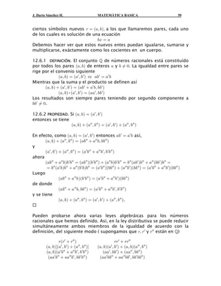 J. Darío Sánchez H.                           MATEMÁTICA BASICA                                        59


ciertos símbolos nuevos < œ a+ß ,bß a los que llamaremos pares, cada uno
de los cuales es solución de una ecuación
                               ,B œ +
Debemos hacer ver que estos nuevos entes puedan igualarse, sumarse y
multiplicarse, exáctamente como los cocientes en un cuerpo.

12.6.1 DEFINICIÓN. El conjunto  de números racionales está constituído
por todos los pares a+ß ,b de enteros + y , Á !. La igualdad entre pares se
rige por el convenio siguiente
               a+ß ,b œ a+w ß ,w b Í +,w œ +w ,
Mientras que la suma y el producto se definen así
       a+ß ,b  a+w ß ,w b œ a+, w  +w ,ß ,, w b
               a+ß ,b•a+w ß ,w b œ a++w ß ,, w b
Los resultados son siempre pares teniendo por segundo componente a
,,w Á !.

12.6.2 PROPIEDAD. Si a+ß ,b œ a+w ß ,w b
entonces se tiene
                  a+ß ,b  a+ww ß ,ww b œ a+w ß ,w b  a+ww ß , ww b

En efecto, como a+ß ,b œ a+w ß ,w b entonces +,w œ +w , así,
       a+ß ,b  a+ww ß ,ww b œ a+,ww  +ww ,ß ,, ww b
y
       a+w ß ,w b  a+ww ß ,ww b œ a+w ,ww  +ww ,w ß ,w ,ww b
ahora
       a+,ww  +ww ,b,w ,ww œ a+,ww ba,w ,ww b  a+ww , b,w ,ww œ ,ww a+,w b,ww  +ww a,,w b,ww œ
        œ ,ww a+w ,b,ww  +ww a,w ,b,ww œ a+w ,ww ba,,ww b  a+ww ,w ba,,ww b œ a+w ,ww  +ww ,w ba,,ww b
Luego
                  a+,ww  + ww , ba,w ,ww b œ a+w ,ww  +ww ,w ba,,ww b
de donde
                  a+,ww  + ww ,ß ,,ww b œ a+w ,ww  +ww ,w ß ,w ,ww b
y se tiene
                  a+ß ,b  a+ww ß ,ww b œ a+w ß ,w b  a+ww ß , ww b.


Pueden probarse ahora varias leyes algebráicas para los números
racionales que hemos definido. Así, en la ley distributiva se puede reducir
simultáneamente ambos miembros de la igualdad de acuerdo con la
definición, del siguiente modo ( supongamos que <ß <w y <ww están en )

                 <a<w  <ww b                              <<w  <<ww
         a+ß ,bca+w ß ,w b  a+ww ß ,ww bd    a+ß , ba+w ß , w b  a+ß , ba+ww ß , ww b
         a+ß ,ba+w ,ww  +ww ,w ß ,w ,ww b       a++w ß ,, w b  a++ww ß ,,ww b
          a++w ,ww  ++ww ,w ß ,,w ,ww b       a++w ,,ww  ++ww ,,w ß ,,w ,, ww b
 