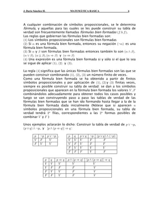 J. Darío Sánchez H.                 MATEMÁTICA BASICA                      6




A cualquier combinación de símbolos proposicionales, se le determina
fórmula, y aquellas para las cuales se les puede construir su tabla de
verdad son frecuentemente llamadas fórmulas bien formadas a0 Þ,Þ0 b.
Las reglas que gobiernan las fórmulas bien formadas son:
a"b Los símbolos proposicionales son fórmulas bien formadas
a#b Si ! es una fórmula bien formada, entonces su negación ac!b es una
fórmula bien formada.
a$b Si ! y " son fórmulas bien formadas entonces también lo son a! • " bß
a! ” " bß a!  " bß a ! Ê " b y a ! Í " b
a%b Una expresión es una fórmula bien formada si y sólo si el que lo sea
             ”

se sigue de aplicar a"bß a#b y a$b.

La regla a%b significa que las únicas fórmulas bien formadas son las que se
pueden construir combinando a"bß a#b, a$b un número finito de veces.
Como una fórmula bien formada se ha obtenido a partir de finitos
símbolos proposicionales y por aplicación de a"bß a#b y a$b finitas veces,
siempre es posible construir su tabla de verdad: se dan a los símbolos
proposicionales que aparecen en la fórmula bien formada los valores Z ß J
combinándolos adecuadamente para obtener todos los casos posibles y
luego se van construyendo paso a paso las tablas de verdad de las
fórmulas bien formadas que se han ido formando hasta llegar a la de la
fórmula bien formada dada inicialmente (Nótese que si aparecen 8
símbolos proposicionales en una fórmula bien formada, su tabla de
verdad tendrá #8 filas, correspondientes a las #8 formas posibles de
combinar Z y J )

Unos ejemplos aclararán lo dicho: Construir la tabla de verdad de : ” c:,
Ð: ” ;Ñ • c:, y Ò: • a: Ê ; bÓ Ê ; :

         :    c:       : ” c: ß    :    ;   :”;     c:   a: ” ; b • ac:b
         Z    J          Z         Z    Z   Z       J         J
         J    Z          Z         Z    J   Z       J         J
                                   J    Z   Z       Z         Z
                                   J    J   J       Z         J

                   :     ;   :Ê;   : • a: Ê ; b   Ò: • a: Ê ; bÓ Ê ;
                   Z     Z    Z       Z                 Z
                   Z     J    J       J                 Z
                   J     Z    Z       J                 Z
                   J     J    Z       J                 Z
 
