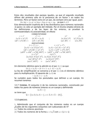 J. Darío Sánchez H.                             MATEMÁTICA BASICA                                             60




Estos dos resultados dan parejas iguales, ya que el segundo resultado
difiere del primero sólo en la presencia de un factor , en todos los
términos. Pero un factor extra en un par, da siempre otro par igual, pues
       a,Bß ,C b œ aBß C b Í ,BC œ ,BC Í BC œ BC , ya que , Á !
Esta demostración explícita de la ley distributiva para números racionales
aó paresb es sólo un ejemplo del método. Por el mismo empleo directo de
las definiciones y de las leyes de los enteros, se prueban la
conmutatividad y la asociatividad, en efecto
                           CONMUTATIVIDAD
      <  <w                      <w  <                                             <<w                    <w <
 a+ß ,b  a+w ß ,w b        a+ ß , w b  a+ß , b
                               w
                                                         ;                     a+ß , ba+w ß , w b   a+ ß , ba+ß , b
                                                                                                      w   w

a+,w  +w ,ß ,,w b œ        a+w ,  +, w ß , w , b                            a++w ß ,, w b œ        a+w +ß , w , b

                     a<  < w b  <                                  <  a<w  <ww b
                           ASOCIATIVIDAD

              ca+ß ,b  a+w ß ,w bda+ww ß ,ww b          a+ß , b  Òa+w ß , w b  a+ww ß , ww bÓ
             a+,  + ,ß ,, b  a+ ß , b
                 w     w       w        ww ww
                                                         a+ß , b  a+w ,ww  +ww ,w ß ,w ,ww b
        a+,w ,ww  +w ,,ww  +ww ,,w ß ,,w ,ww b œ a+,w ,ww  +w ,,ww  +ww ,,w ß ,,w ,ww b
                          a<•<w b<ww                       <a+w <ww b
                 Òa+ß ,ba+w ß ,w bÓa+ww ß , ww bß a+ß , bÒa+w ß , w ba+ww ß , ww bÓ
                    a++w ß ,,w ba+ww ß ,ww b         a+ß ,ba+w +ww ß , w , ww b
                   a++w +ww ß ,,w ,ww b œ           a++w +ww ß , ,w ,ww b

Un elemento idéntico para la adición es el par a!ß "b ya que
             a!ß "b  a+ß ,b œ a! † ,  " † +ß " † , b œ a+ß , b
La ley de simplificación se conserva y el par a"ß "b es el elemento idéntico
para la multiplicación. El opuesto de a+ß ,b es
                      a+ß ,b œ a  +ß ,b
Se cumplen pues todos los postulados que definen a un cuerpo. En
resumen tenemos

12.7 TEOREMA. El conjunto  de los números racionales, constituido por
todos los pares de números enteros es un cuerpo y definiendo
                          a+ß ,b œ +,
se tiene que
              œ ˜a+ß ,bÎa+ß ,b œ + ß + − ™ß , − ™  Ö!×™.
                                  ,


12.8 EJERCICIO.

". Admitiendo que el conjunto de los números reales es un cuerpo
¿Cuáles de los siguientes conjuntos son subcuerpos de d ?
a+b Todos los enteros positivos
a,b Todos los números de la forma +  ,È$ con + − ß , − 
 