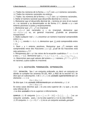 J. Darío Sánchez H.              MATEMÁTICA BASICA                         61


a- b Todos los números de la forma +  ,È& con + y , números racionales.
a. b Todos los números racionales no enteros.
                                          $




a/b Todos los números de la forma +  ,È& con + y , números racionales.
#. Hallar el número racional cuyo desarrollo decimal es !Þ$$%%%%á
$. Demostrar que el desarrollo decimal de B termina en cero (ó en nueve)
si B es racional y su denominador es de forma #8 &7 , donde 7 y 8 son
enteros positivos o nulos y recíprocamente.
%. Demostrar que È#  È$ es irracional
&Þ Si +ß ,ß -ß . son racionales y B es irracional, demostrar que
a+B  ,bÎa-B  . b es, en general irracional. ¿Cuándo se presentan
excepciones?
'. Dado cualquier real B  !, encontrar un número irracional comprendido
entre ! y B.
(. Si +  . siendo ,  !ß .  !, demostrar que ,. está comprendida entre
        ,
           -                                      +-


, y ..
+     -

). Sean + y , enteros positivos. Demostrar que È# siempre está
comprendido entre dos fracciones + y +#, . ¿Cuál de las fracciones está
                    È# ?
                                      ,    +,
más próximo a
*. Designemos por + y , las raíces de la ecuación cuadrática B#  B  " œ !
y sea B8 œ ++, . Demostrar que B" œ "ß B# œ "ß B$ œ #ß á ß B8" œ B8  B8" .
              8
                ,8

"!. Determinar para qué valores del entero 8   " número È8  "  È8  "
es racional, y para cuáles es irracional.


        § 13. ACOTACIÓN. TERMINACIÓN. EXTREMACIÓN.

13.1 DEFINICIÓN. Sea P un conjunto ordenado, es decir un conjunto en
donde se cumplen los axiomas O1,O2, AO1, y AO2 de la sección 9.5. Se
dice que un subconjunto E de P aE © Pb es acotado superiormente por un
elemento B − P si
                    aa+ − Eba+ Ÿ Bb
Se dice que E es acotado inferiormente por un elemento C − P si
                    aa+ − EbaC Ÿ +b
En estos casos decimos que B es una cota superior de E y que C es una
cota inferior de E.
E se dice acotado si lo es superior e inferiormente.

EJEMPLOS  a"b El conjunto ˜B/B œ 8 ß 8 −   Ö!×™ œ ˜"ß # ß $ ß á ß 8 ß á ™ es un
                                   "                    " "         "

conjunto acotado, pues, " es la cota superior y ! es la cota inferior.
a#b El conjunto E œ ÖB − dÎB#  #× no es un conjunto acotado ¿porqué?
 