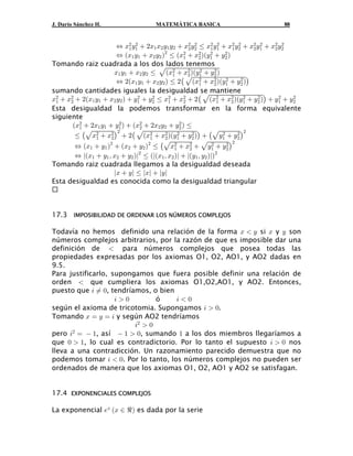 J. Darío Sánchez H.                 MATEMÁTICA BASICA                            88


                       Í B# C"  #B" B# C" C#  B# C# Ÿ B" C"  B" C#  B# C"  B# C#
                               #                         #   # #      # #   # #  # #

                       Í aB" C"  B# C# b# Ÿ aB#  B# baC"  C# b
                             "                       #
                                                             #     #
                                                   "       #
Tomando raiz cuadrada a los dos lados tenemos
                       B" C"  B# C# Ÿ ÈaB#  B# baC"  C# b
                       Í #aB" C"  B# C# b Ÿ #ˆ ÈaB#  B# baC"  C# b‰
                                                           #   #
                                             "       #
                                                                    #    #
                                                           "   #
sumando cantidades iguales la desigualdad se mantiene
B#  B#  #aB" C"  B# C# b  C"  C# Ÿ B#  B#  #ˆ ÈaB#  B# baC"  C# b‰  C"  C#
 "    #
                                #     #
                                           "       #            "     #
                                                                          #  #     #  #

Esta desigualdad la podemos transformar en la forma equivalente
siguiente
       aB#  #B" C"  C" b  aB#  #B# C#  C# b Ÿ
                         #                       #

        Ÿ ˆÈB#  B# ‰  #ˆ ÈaB#  B# baC"  C# b‰  ˆÈC"  C# ‰
         "                       #
                        #                       #      #          #     # #

        Í aB"  C" b#  aB#  C# b# Ÿ ˆÈB#  B#  ÈC"  C# ‰
               "     #               "   #
                                                             #      # #

       Í kaB"  C" ß B#  C# bk# Ÿ alaB" ß B# bl  laC" ß C# blb#
                                              "       #


Tomando raiz cuadrada llegamos a la desigualdad deseada
                     lB  Cl Ÿ lBl  lCl
Esta desigualdad es conocida como la desigualdad triangular



17.3 IMPOSIBILIDAD DE ORDENAR LOS NÚMEROS COMPLEJOS

Todavía no hemos definido una relación de la forma B  C si B y C son
números complejos arbitrarios, por la razón de que es imposible dar una
definición de  para números complejos que posea todas las
propiedades expresadas por los axiomas O1, O2, AO1, y AO2 dadas en
9.5.
Para justificarlo, supongamos que fuera posible definir una relación de
orden  que cumpliera los axiomas O1,O2,AO1, y AO2. Entonces,
puesto que 3 Á !, tendríamos, o bien
                    3!         ó    3!
según el axioma de tricotomia. Supongamos 3  !.
Tomando B œ C œ 3 y según AO2 tendríamos
                         3#  !
pero 3# œ  ", así  "  !, sumando " a los dos miembros llegaríamos a
que !  ", lo cual es contradictorio. Por lo tanto el supuesto 3  ! nos
lleva a una contradicción. Un razonamiento parecido demuestra que no
podemos tomar 3  !. Por lo tanto, los números complejos no pueden ser
ordenados de manera que los axiomas O1, O2, AO1 y AO2 se satisfagan.


17.4 EXPONENCIALES COMPLEJOS

La exponencial /B aB − d b es dada por la serie
 