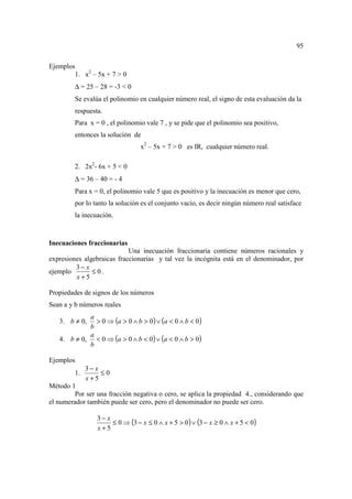 95

Ejemplos
        1. x2 – 5x + 7 > 0
         ∆ = 25 – 28 = -3 < 0
         Se evalúa el polinomio en cualquier número real, el signo de esta evaluación da la
         respuesta.
         Para x = 0 , el polinomio vale 7 , y se pide que el polinomio sea positivo,
         entonces la solución de
                                 x2 – 5x + 7 > 0 es IR, cualquier número real.

         2. 2x2- 6x + 5 < 0
         ∆ = 36 – 40 = - 4
         Para x = 0, el polinomio vale 5 que es positivo y la inecuación es menor que cero,
         por lo tanto la solución es el conjunto vacío, es decir ningún número real satisface
         la inecuación.



Inecuaciones fraccionarias
                            Una inecuación fraccionaria contiene números racionales y
expresiones algebraicas fraccionarias y tal vez la incógnita está en el denominador, por
         3− x
ejemplo        ≤ 0.
         x+5

Propiedades de signos de los números
Sean a y b números reales

              > 0 ⇒ (a > 0 ∧ b > 0 ) ∨ (a < 0 ∧ b < 0 )
            a
   3. b ≠ 0,
            b
   4. b ≠ 0, < 0 ⇒ (a > 0 ∧ b < 0) ∨ (a < 0 ∧ b > 0)
            a
            b

Ejemplos
              3− x
         1.        ≤0
              x+5
Método 1
         Por ser una fracción negativa o cero, se aplica la propiedad 4., considerando que
el numerador también puede ser cero, pero el denominador no puede ser cero.

                 3− x
                      ≤ 0 ⇒ (3 − x ≤ 0 ∧ x + 5 > 0 ) ∨ (3 − x ≥ 0 ∧ x + 5 < 0)
                 x+5
 