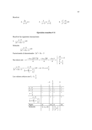 97

Resolver
                       2x                         3   2                         x2 − 4
             2.           ≥1                3.      ≤                     4.           ≥0
                      x+3                        x−3 x+2                        x2 + 4




                                          Ejercicios resueltos # 11

Resolver las siguientes inecuaciones
         x−5
1.                ≤0
     2 x + 5x − 3
         2


Solución
                 x−5
                          ≤0
             2 x + 5x − 3
                  2


Factorizando el denominador: 2x2 + 5x – 3
                                                    12
                    − 5 ± 25 + 24 − 5 ± 49 − 5 ± 7 − 4 = −3
Sus raíces son: x =              =        =       =
                          4            4      4       2 1
                                                      =
                                                    4 2
    x−5                    x−5                          1
             =                         ≤ 0 x ≠ −3 ∧ x ≠
2 x + 5x − 3
                      (x + 3) x − 1 
     2
                                                        2
                                    
                                  2
                                      1
Los valores críticos son 5, - 3,
                                      2
                                                                  1
                                                         -3               5
                                                                  2

                            x–5                  -            -       -        +
                            x+3                  -            +       +        +
                                1                -            -       +        +
                            x−
                                2
                                 x−5             -            +       -        +

                            (x + 3) x − 1 
                                          
                                        2
                            Signo                si           no si            no
                            Solución             (− ∞,−3)        1 
                                                                  ,5
                                                                 2 
 