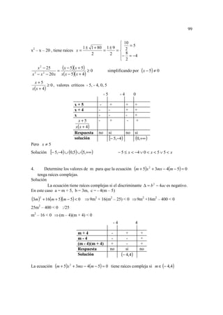 99


                                                 10
                               1 ± 1 + 80 1 ± 9  2 = 5
x2 – x – 20 , tiene raíces x =           =     =
                                   2        2      8
                                                − = −4
                                                 2

   x 2 − 25
            =
              (x − 5)(x + 5) ≥ 0              simplificando por ( x − 5) ≠ 0
x − x − 20 x x( x − 5)( x + 4 )
 3     2


 x+5
          ≥ 0 , valores críticos - 5, - 4, 0, 5
x( x + 4)
                                             -5              -4        0

                          x+5             -        +              +    +
                          x+4            -        -               +    +
                          x              -        -               -    +
                            x+5          -         +               -   +
                           x(x + 4)
                          Respuesta      no       si       no          si
                          solución                [− 5,−4)             (0,+∞ )
Pero x ≠ 5
Solución   [− 5,−4) ∪ (0,5) ∪ (5,+∞ )                       − 5 ≤ x < −4 ∨ 0 < x < 5 ∨ 5 < x


4.     Determine los valores de m para que la ecuación (m + 5)x 2 + 3mx − 4(m − 5) = 0
   tenga raíces complejas.
Solución
         La ecuación tiene raíces complejas si el discriminante ∆ = b 2 − 4ac es negativo.
En este caso a = m + 5, b = 3m, c = - 4(m – 5)
(3m )2 + 16(m + 5)(m − 5) < 0   ⇒ 9m2 + 16(m2 – 25) < 0 ⇒ 9m2 +16m2 – 400 < 0
25m2 – 400 < 0 :/25
m2 – 16 < 0 ⇒ (m – 4)(m + 4) < 0
                                                       -4              4

                            m+4                    -            +          +
                            m-4                    -            -          +
                            (m - 4)(m + 4)        +             -          +
                            Respuesta             no            si         no
                            Solución                         (− 4,4)
La ecuación (m + 5)x 2 + 3mx − 4(m − 5) = 0 tiene raíces compleja si m ∈ (− 4,4)
 