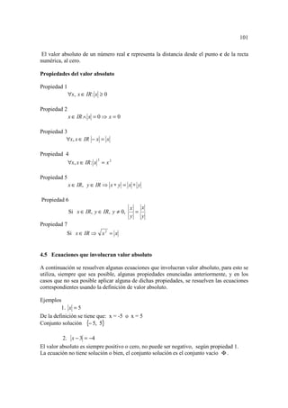 101

El valor absoluto de un número real c representa la distancia desde el punto c de la recta
numérica, al cero.

Propiedades del valor absoluto

Propiedad 1
              ∀x, x ∈ IR : x ≥ 0

Propiedad 2
              x ∈ IR ∧ x = 0 ⇒ x = 0

Propiedad 3
           ∀x, x ∈ IR − x = x

Propiedad 4
              ∀x, x ∈ IR : x = x 2
                           2




Propiedad 5
              x ∈ IR, y ∈ IR ⇒ x ∗ y = x ∗ y

Propiedad 6
                                          x   x
              Si x ∈ IR, y ∈ IR, y ≠ 0,     =
                                          y   y
Propiedad 7
           Si x ∈ IR ⇒ x 2 = x


4.5 Ecuaciones que involucran valor absoluto

A continuación se resuelven algunas ecuaciones que involucran valor absoluto, para esto se
utiliza, siempre que sea posible, algunas propiedades enunciadas anteriormente, y en los
casos que no sea posible aplicar alguna de dichas propiedades, se resuelven las ecuaciones
correspondientes usando la definición de valor absoluto.

Ejemplos
         1. x = 5
De la definición se tiene que: x = -5 o x = 5
Conjunto solución {− 5, 5}

          2. x − 3 = −4
El valor absoluto es siempre positivo o cero, no puede ser negativo, según propiedad 1.
La ecuación no tiene solución o bien, el conjunto solución es el conjunto vacío Φ .
 