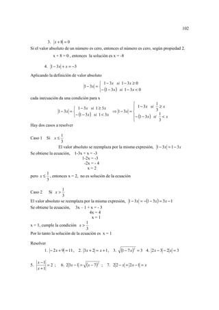 102


           3. x + 8 = 0
Si el valor absoluto de un número es cero, entonces el número es cero, según propiedad 2.
              x + 8 = 0 , entonces la solución es x = -8

         4. 1 − 3 x + x = −3

Aplicando la definición de valor absoluto
                                              1 − 3x si 1 − 3 x ≥ 0
                                    1 − 3x = 
                                             − (1 − 3 x ) si 1 − 3 x < 0
cada inecuación da una condición para x
                                                                           1
                          1 − 3 x si 1 ≥ 3 x                1 − 3 x si 3 ≥ x
               1 − 3x =                         ⇒ 1 − 3x = 
                         − (1 − 3 x ) si 1 < 3x            − (1 − 3 x ) si < x
                                                                              1
                                                                             3
Hay dos casos a resolver

                  1
Caso 1 Si x ≤
                  3
                El valor absoluto se reemplaza por la misma expresión, 1 − 3 x = 1 − 3 x
Se obtiene la ecuación, 1-3x + x = -3
                              1-2x = -3
                               -2x = - 4
                                 x=2
         1
pero x ≤ , entonces x = 2, no es solución de la ecuación
         3

                    1
Caso 2     Si x >
                    3
El valor absoluto se reemplaza por la misma expresión, 1 − 3 x = −(1 − 3 x ) = 3 x − 1
Se obtiene la ecuación, 3x – 1 + x = - 3
                                    4x = 4
                                     x=1
                                  1
x = 1, cumple la condición x >
                                  3
Por lo tanto la solución de la ecuación es x = 1

Resolver
         1. − 2 x + 9 = 11 , 2. 3 x + 2 = x + 1 , 3.          (1 − 7 x )2   = 3 4. 2 x − 3 − 2 x = 3

     x −1
5.        =2 ;      6. 2 3x − 1 =    ( x − 7 )2   ;   7. 2 2 − x + 2 x − 1 = x
     x +1
 