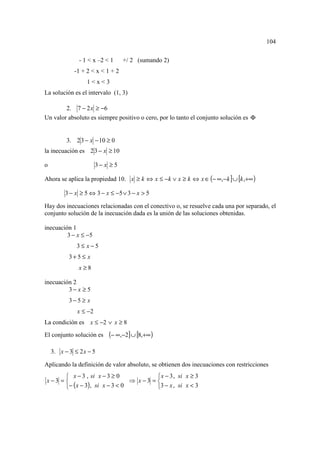 104

               - 1 < x –2 < 1     +/ 2 (sumando 2)
             -1 + 2 < x < 1 + 2
                  1<x<3
La solución es el intervalo (1, 3)

        2. 7 − 2 x ≥ −6
Un valor absoluto es siempre positivo o cero, por lo tanto el conjunto solución es Φ


          3. 2 3 − x − 10 ≥ 0
la inecuación es 2 3 − x ≥ 10

o                      3− x ≥ 5

Ahora se aplica la propiedad 10. x ≥ k ⇔ x ≤ −k ∨ x ≥ k ⇔ x ∈ (− ∞,− k ] ∪ [k ,+∞ )

         3 − x ≥ 5 ⇔ 3 − x ≤ −5 ∨ 3 − x > 5

Hay dos inecuaciones relacionadas con el conectivo o, se resuelve cada una por separado, el
conjunto solución de la inecuación dada es la unión de las soluciones obtenidas.

inecuación 1
         3 − x ≤ −5
              3≤ x−5
           3+5 ≤ x
               x≥8

inecuación 2
         3− x ≥ 5
           3−5 ≥ x
              x ≤ −2
La condición es x ≤ −2 ∨ x ≥ 8
El conjunto solución es    (− ∞,−2] ∪ [8,+∞ )

    3. x − 3 ≤ 2 x − 5

Aplicando la definición de valor absoluto, se obtienen dos inecuaciones con restricciones
       x − 3 , si x − 3 ≥ 0             x − 3 , si x ≥ 3
x−3 =                          ⇒ x−3 = 
      − ( x − 3), si x − 3 < 0         3 − x , si x < 3
 