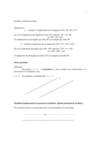 7



Justifique usted este teorema


Aplicaciones
               1.   Calcule el complemento de los ángulos de 30°, 45°, 60° y 75°.

Sea α el complemento del ángulo que mide 30º, entonces 30º + α = 90º
                                        α = 90º - 30º = 60º
El complemento de del ángulo que mide 30º es un ángulo que mide 60º.

          2. Calcule el suplemento de los ángulos de 120°, 135°, 150° y 165°.

Sea α el suplemento del ángulo que mide 120º, entonces 120º + α = 180º
                                        α = 180º - 120º = 60º

El suplemento de del ángulo que mide 120º es un ángulo que mide 60º.


Rectas paralelas

Definición
           Dos rectas l1 y l2 son paralelas si y solo si están en un mismo plano y su
intersección es el conjunto vacío.

l1 y l2    son paralelas, se simboliza por: l1 // l2
                                                           l1
                                                                           l2




Postulado fundamental de la geometría euclidiana (Quinto postulado de Euclides)

Por un punto exterior a una recta hay una y solo una paralela a la recta dada.


                                         •
 