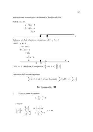 105

Se reemplaza el valor absoluto considerando la debida restricción

Parte 1 si x ≥ 3
                   x − 3 ≤ 2x − 5
                   5 − 3 ≤ 2x − x
                             2≤ x


                                     2        3
Dado que x ≥ 3 , la solución en esta parte es x ≥ 3 o [3,+∞ )
Parte 2     si x < 3
           3 − x ≤ 2x − 5
            3 + 5 ≤ 2x + x
                   8 ≤ 3x
                         8
                    x≥     = 2, 6
                         3

                                      2      8/3    3
                                                    8                 8 
Dado x < 3, la solución de esta parte es              ≤ x<3 o          3 , 3
                                                    3                       


La solución de la inecuación dada es
                                                              8                 8    
                         ≤ x < 3 o x ≥ 3 , o bien el conjunto  , 3  ∪ [3,+∞ ) =  ,+∞ 
                       8
                       3                                      3                 3    


                                          Ejercicios resueltos # 12


I.        Resuelva para x, lo siguiente:
                                            1 3
                                     1.      − =8
                                            2 x

     Solución
          1 3                          1 3
               −                si       − ≥0
     1 3  2 x
                                       2 x
      − =                                            y x≠0
     2 x −  1 − 3 
                                   si
                                         1 3
                                          − <0
          2 x
                                        2 x
 