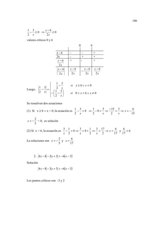 106


1 3     x−6
 − ≥0 ⇒     ≥0
2 x      2x
valores críticos 0 y 6
                                              0              6

                           x-6        -            -             +
                           2x         -            +             +
                            x−6       +           -              +
                             2x
                            x−6        x−6             x−6       x−6
                                                  −
                             2x         2x              2x        2x


                    1 3
                      −               si x ≥ 6 ∨ x < 0
           1 3      2 x
Luego,      − =
           2 x −  1 − 3 
                                     si 0 < x < 6 ∧ x ≠ 0
                2 x
               

Se resuelven dos ecuaciones
                                            1 3     1    3  − 15 3      6
(1) Si x ≥ 6 ∨ x < 0, la ecuación es         − = 8 ⇒ −8 = ⇒     = ⇒x=−
                                            2 x     2    x   2   x     15
      2
x=−     < 0, es solución
      5
                                3 1   3    1 3 17      6    6
(2) Si x < 6, la ecuación es     − =8⇒ = 8+ ⇒ =   ⇒x=    y    <6
                                x 2   x    2 x 2      17   17
                            2       6
La soluciones son x = −       y x=
                            5      17



     2. 4 x − 8 − 3 x + 3 < −6( x − 3)

Solución
           4 x − 8 − 3 x + 3 < −6( x − 3)


Los puntos críticos son -3 y 2
 