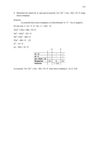 112


4. Determine los valores de m para que la ecuación (m + 5)x 2 + 3mx − 4(m − 5) = 0 tenga
   raíces complejas.

Solución
           La ecuación tiene raíces complejas si el discriminante ∆ = b 2 − 4ac es negativo.
En este caso a = m + 5, b = 3m, c = - 4(m – 5)
(3m )2 + 16(m + 5)(m − 5) < 0
9m2 + 16(m2 – 25) < 0
9m2 +16m2 – 400 < 0
25m2 – 400 < 0     :/25
 2
m – 16 < 0
(m – 4)(m + 4) < 0
                                                -4             4

                            m+4                 -       +          +
                            m-4                 -       -          +
                            (m - 4)(m + 4)     +        -          +
                            Respuesta          no       si         no
                            Solución                 (− 4,4)

La ecuación (m + 5)x 2 + 3mx − 4(m − 5) = 0 tiene raíces compleja si m ∈ (− 4,4)
 