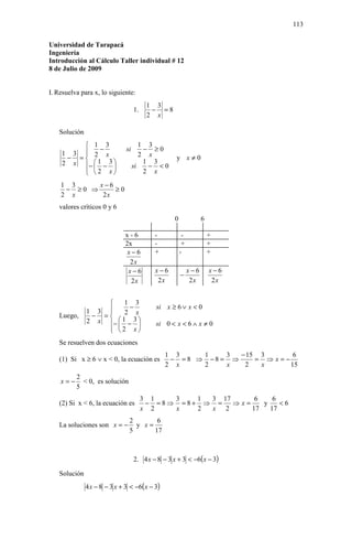 113

Universidad de Tarapacá
Ingeniería
Introducción al Cálculo Taller individual # 12
8 de Julio de 2009


I. Resuelva para x, lo siguiente:
                                         1 3
                                   1.     − =8
                                         2 x

   Solución
         1 3                         1 3
              −               si       − ≥0
    1 3  2 x
                                     2 x
     − =                                          y x≠0
    2 x −  1 − 3 
                                 si
                                       1 3
                                        − <0
         2 x
                                      2 x
    1 3     x−6
     − ≥0 ⇒     ≥0
    2 x      2x
   valores críticos 0 y 6
                                                   0              6

                              x-6          -            -             +
                              2x           -            +             +
                               x−6         +           -              +
                                2x
                               x−6         x−6              x−6       x−6
                                                       −
                                2x          2x               2x        2x


                       1 3
                         −                si x ≥ 6 ∨ x < 0
              1 3      2 x
   Luego,      − =
              2 x −  1 − 3 
                                         si 0 < x < 6 ∧ x ≠ 0
                   2 x
                  
   Se resuelven dos ecuaciones
                                               1 3     1    3  − 15 3      6
   (1) Si x ≥ 6 ∨ x < 0, la ecuación es         − = 8 ⇒ −8 = ⇒     = ⇒x=−
                                               2 x     2    x   2   x     15
          2
    x=−     < 0, es solución
          5
                                        3 1   3   1 3 17      6    6
   (2) Si x < 6, la ecuación es          − =8⇒ =8+ ⇒ =   ⇒x=    y    <6
                                        x 2   x   2 x 2      17   17
                               2       6
   La soluciones son x = −       y x=
                               5      17



                                   2. 4 x − 8 − 3 x + 3 < −6( x − 3)

   Solución
              4 x − 8 − 3 x + 3 < −6( x − 3)
 