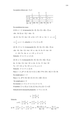 114

   Los puntos críticos son -3 y 2
                                                -3               2

                         x+3        -                +               +
                         x+3        -(x + 3)         x+3             x+3
                         4x-8       -                -               +
                          4x − 8    -(4x - 8)        -(4x - 8)       4x – 8

   Se consideran tres casos
   (1) Si x < - 3, la inecuación 4 x − 8 − 3 x + 3 < −6( x − 3) , es

   -(4x – 8)- 3[- (x + 3)] < -6(x – 3)
                                                                              1
   -4x +8 + 3x + 9 < -6x + 18 ⇒ 5x < -17 + 18 ⇒ 5x < 1 ⇒ x <
                                                                              5

           y x < - 3, solución x < -3 o (− ∞,−3)
         1
    x<
         5

   (2) Si -3 < x < 2, la inecuación 4 x − 8 − 3 x + 3 < −6( x − 3) , es

   -(4x – 8) – 3(x + 3) < -6x + 18 ⇒ -4x + 8 –3x –9 < -6x + 18
        -1 – 18 < 7x – 6x ⇒ x > -19 y -3 < x < 2
   Solución -3 < x < 2 o (- 3, 2)

   (3) Si x > 2, la inecuación 4 x − 8 − 3 x + 3 < −6( x − 3) , es

   4x – 8 –3(x + 3) < -6x + 18 ⇒ 4x – 8 –3x – 9 < -6x + 18
   7x < 17 + 18 ⇒ 7x < 35 ⇒ x < 5, y x > 2
   Solución 2 < x < 5 o (2, 5)
   Para x = - 3 , 4 * −3 − 8 − 3 − 3 + 3 = − 20 − 3 * 0 = 20 < −6(− 3 − 3) = 36

   Se cumple para x = - 3
   Para x = 2, 4 * 2 − 8 − 3 2 + 3 = 0 − 15 < −6(2 − 3) = 6

    Se cumple para x = 2
   En resumen x < -3 o -3 < x < 2 o 2 < x < 5,
   O también (− ∞,−3) ∪(- 3, 2)∪ (2, 5)∪{-3}∪{2}= (− ∞,5)

   Solución de la inecuación propuesta x < 5 o (-∞, 5)


                                     x +1 1
                               3.        ≥
                                     x−5 4
Solución
                    x +1 1   x +1   1 x +1 1
           x ≠ 5,       ≥  ⇔      ≤− ∨    ≤
                    x−5 4    x−5    4 x−5 4
         x +1   1  x +1 1     4( x + 1) + x − 5       5x − 1
a) Si         ≤− ⇒     + ≤0 ⇒                   ≤0 ⇒            ≤0
         x−5    4  x−5 4          4( x − 5 )         4( x − 5 )
 