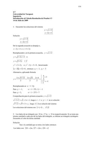 116

4.7
Universidad de Tarapacá
Ingeniería
Introducción al Cálculo Resolución de Prueba # 3
14 de Julio de 2009


1. Encuentre las soluciones del sistema
                                                  y = x+2
                                                  x − 2y = 1
Solución
           y = x+2
           x − 2y = 1

De la segunda ecuación se despeja x,
x − 2y = 1 ⇒ x = 1+ 2y

Reemplazando x en la primera ecuación, y = x + 2

y = 1+ 2y + 2 ⇒

y = 3 + 2y         ( )2
y 2 = 3 + 2 y ⇒ y 2 − 2 y − 3 = 0 , factorizando
( y − 3)( y + 1) = 0 ,   entonces y1 = - 1, y2 = 3
Alternativa, aplicando fórmula
                            6
   2 ± 4 + 12 2 ± 16 2 ± 4  2 = 3
y=           =      =     =
       2         2     2     −2
                               = −1
                            2
Reemplazando en x = 1 +2y
Para y = - 1,             x = 1 + 2*(- 1) = - 1
Para y = 3,               x = 1 + 2*3 = 7
Comprobación para la primera ecuación y = x + 2

  − 1 + 2 = 1 = 1 ≠ −1 , luego x = - 1 e y = - 1 no es solución
  7 + 2 = 9 = 3 = y , luego (7, 3) es solución del sistema
Las soluciones del sistema son (− 1,−1) , (7,3)


2. Los lados de un triángulo son 10 m., 17 m. y 18 m respectivamente. Si se resta una
misma cantidad a cada uno de los lados del triángulo, se obtiene un triángulo rectángulo.
Encuentre el valor de dicha cantidad.

Solución
        Sea x la cantidad que se resta a los lados entonces
Los lados son: (10 − x ) m, (17 − x ) m y (18 − x )
 