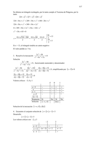 117

Se obtiene un triángulo rectángulo, por lo tanto cumple el Teorema de Pitágoras, por lo
tanto
        (18 − x )2 = (17 − x )2 + (10 − x )2
324 − 36 x + x 2 = 289 − 34 x + x 2 + 100 − 20 x + x 2
324 − 36 x + x 2 = 389 − 54 x + 2 x 2
0 = 389 − 54 x + 2 x 2 + 36 x − 324 − x 2
x 2 − 18 x + 65 = 0

                                  26
   18 ± 324 − 260 18 ± 44 18 ± 8  2 = 13
x=               =       =      =
         2            2     2      10
                                     =5
                                  2
Si x = 13, el triángulo tendría un cateto negativo
El valor pedido es 5 m.


                                    2 x 2 − 50
3. Resuelva la inecuación                        <0
                                 x 3 − 6x 2 + 5x
Solución
              2 x 2 − 50
                           < 0 , factorizando numerador y denominador
           x 3 − 6x 2 + 5x
   2 x 2 − 50
              =
                2 x 2 − 25(=
                                )
                             2( x − 5)( x + 5)
                                               < 0 , simplificando por ( x − 5) ≠ 0
                      (
x − 6 x + 5x x x − 6 x + 5
 3        2      2
                                    )
                             x( x − 1)(x − 5)
2( x − 5)( x + 5) 2( x + 5)
                 =          <0
x( x − 1)( x − 5) x( x − 1)
Valores críticos - 5, 0 y 1
                                                         -5        0           1

                              x+5             -               +        +           +
                               x              -               -        +           +
                              x-1             -               -        -           +
                                x+5           -               +        -           +
                              x( x − 1)
                              Respuesta       Si              No       Si          No
                              Solución        (− ∞,−5)                 (0,1)
Solución de la inecuación (− ∞,−5) ∪ (0,1)

4. Encuentre el conjunto solución de x + 2 + x − 3 = 5
Desarrollo
           x+2 + x−3 = 5
Los valores críticos son - 2, y 3
                                         -2           3

                               x+2        -              +                 +
                               x+2        - (x + 2)      x+2               x+2
                               x–3        -              -                 +
 