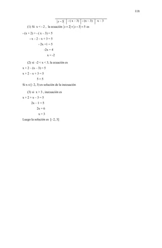 118


                               x −3     - ( x – 3) - (x – 3)   x–3
    (1) Si x < - 2 , la ecuación x + 2 + x − 3 = 5 es

- (x + 2) + - ( x – 3) = 5
      -x–2–x+3=5
             - 2x +1 = 5
                  -2x = 4
                      x = -2

    (2) si -2 < x < 3, la ecuación es
x + 2 – (x – 3) = 5
x+2–x+3=5
            5=5
Si x ∈[- 2, 3) es solución de la inecuación

    (3) si x > 3 , inecuación es
x+2+x–3=5
       2x – 1 = 5
            2x = 6
             x=3
Luego la solución es [- 2, 3]
 