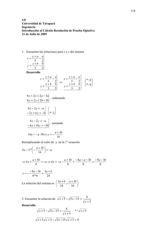 118

4.8
Universidad de Tarapacá
Ingeniería
Introducción al Cálculo Resolución de Prueba Optativa
21 de Julio de 2009




1. Encuentre las soluciones para x e y del sistema
       y+a a
   x=       −
        3      2
       x+b b
   y=       −
        3      2
   Desarrollo
                  y+a a               y+a a
              x=        −        x=         −          * / 6 
                    3     2 ⇒           3      2       
                  x+b b               x+b b            * / 6 
                                                              
              y=        −        y=         −                
                    3     2             3      2

    6 x = 2 y + 2a − 3a
                        , ordenando
    6 y = 2 x + 2b − 3b

     6 x − 2 y = −a          
                       
                        * / 3
                              
    − 2 x + 6 y = −b         

      6 x − 2 y = −a
                       , sumando
    − 6 x + 18 y = −3b

                              a + 3b
    16y = - a -3b⇒ y = −
                                16
Reemplazando el valor de y en la 1° ecuación
          a + 3b 
6x − 2 *  −       = −a
            16 

         a + 3b                   a + 3b − 8a − a − 3b − 9a − 3b
⇒ 6x +          = −a ⇒ 6 x = −a −       =             =
           8                        8          8           8

      − 9a − 3b 3a + b
x=−            =
        8*6       24
                            3a + b a + 3b 
La solución del sistema es        ,−      
                            24       16 


                                                        8
2. Encuentre la solución de       x + 5 − 5 x − 15 =
                                                       x+5
Desarrollo
                                       8
              x + 5 − 5 x − 15 =              */ x +5
                                       x+5

             x + 5 x + 5 − 5 x − 15 x + 5 = 8
 