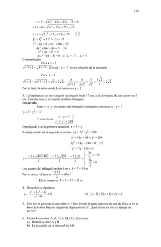119


           x + 5 − 5 x 2 − 15 x + 25 x − 75 = 8
        x + 5 − 8 = 5 x 2 − 15 x + 25 x − 75

        x − 3 = 5 x 2 − 15 x + 25 x − 75       ()  2


        (x − 3)2 = 5 x 2 + 10 x − 75
        x 2 − 6 x + 9 = 5 x 2 + 10 x − 75
           4 x 2 + 16 x − 84 = 0 :/4
             x2 + 4x – 21 = 0
             (x + 7)(x – 3) = 0 ⇒ x1 = - 7 , x2 = 3
Comprobación
                 Para x = - 7
 − 7 + 5 − 5 * −7 − 15 ∉ IR , x = -7 no es solución de la ecuación

               Para x = 3
                                           8           8        4       4 2
  3 + 5 − 5 * 3 − 15 = 8 = 2 2 ;               =           =        =       =2 2
                                      3+5 2 2                   2        2
Por lo tanto la solución de la ecuación es x = 3

3. La hipotenusa de un triángulo rectángulo mide 17 cm, y la diferencia de sus catetos es 7
cm. Calcular área y perímetro de dicho triángulo.
Desarrollo
           Sean x e y los catetos del triángulo rectángulo, entonces x – y = 7
y, x2 + y2 = 172
                                 x− y =7
           El sistema es
                            x + y 2 = 289
                             2


Despejando x en la primera ecuación x = 7 + y
Reemplazando en la segunda ecuación (y + 7)2 +y2 = 289
                                           y2 + 14y + 49 + y2 = 289
                                           2y2 + 14y – 240 = 0           : /2
                                         y2 + 7y –120 = 0
                                                   30
     − 7 ± 49 + 480 − 7 ± 529 − 7 ± 23 − 2 = −15
y=                     =             =          =
             2                2            2         16
                                                        =8
                                                   2
Los catetos del triángulo miden 8 m y 8 + 7 = 15 m
                         15 * 8
Por lo tanto, el área es        = 60 m 2
                           2
              El perímetro es 8 + 7 + 17 = 32 m

4. Resuelva lo siguiente:
    x 3 + 2 x 2 − 3x
 a)                  ≥0                                    b)   x − 5 + 3 2x + 6 > 2x + 3
         x2 − 9

5. Dos torres gemelas distan entre sí 1 Km. Desde la parte superior de una de ellas se ve la
   base de la otra bajo un ángulo de depresión de 5°. ¿Qué altura en metros tienen las
   torres?

6. Dados los puntos A(-3, 5) y B(1,7) , determine
   a) Distancia entre A y B
   b) La ecuación de la simetral de AB.
 