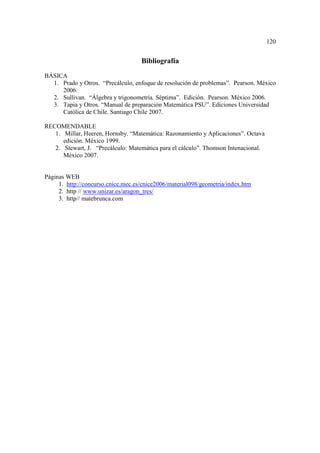 120


                                    Bibliografía
BÁSICA
  1. Prado y Otros. “Precálculo, enfoque de resolución de problemas”. Pearson. México
     2006.
  2. Sullivan. “Álgebra y trigonometría. Séptima”. Edición. Pearson. México 2006.
  3. Tapia y Otros. “Manual de preparación Matemática PSU”. Ediciones Universidad
     Católica de Chile. Santiago Chile 2007.

RECOMENDABLE
   1. Millar, Heeren, Hornsby. “Matemática: Razonamiento y Aplicaciones”. Octava
      edición. México 1999.
   2. Stewart, J. “Precálculo: Matemática para el cálculo”. Thomson Intenacional.
      México 2007.


Páginas WEB
     1. http://concurso.cnice.mec.es/cnice2006/material098/geometria/index.htm
     2. http // www.unizar.es/aragon_tres/
     3. http// matebrunca.com
 
