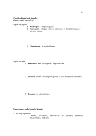 12

Clasificación de los triángulos
(Realice todos los gráficos)

Según sus ángulos
                 1. Acutángulo. 3 ángulos agudos.
                 2. Rectángulo. 1 ángulo recto. El lado mayor se llama hipotenusa, y
                    los otros catetos.




                 3. Obtusángulo. 1 ángulo Obtuso.




Según sus lados
               1. Equilátero. Tres lados iguales. Ángulos de 60°




               2. Isósceles. 2 lados y dos ángulos iguales. El lado desigual se llama base.




               3. Escaleno tres lados distintos




Elementos secundarios del triángulo.

1. Rectas y segmentos:
                      Alturas, Bisectrices, transversales      de    gravedad,   simetrales
                     (mediatrices), medianas.
 