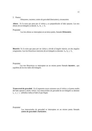 13

2. Puntos:
         Ortocentro, incentro, centro de gravedad (baricentro), circuncentro.

Altura: Es la recta que pasa por el vértice y es perpendicular al lado opuesto. Las tres
alturas de un triángulo se denota ha, hb, y hc.

Propiedad
            Las tres alturas se interceptan en un único punto, llamado Ortocentro.




Bisectriz: Es la recta que pasa por un vértice y divide al ángulo interior, en dos ángulos
congruentes. Las tres bisectrices interiores de un triángulo se denotan bα, bβ y bγ




Propiedad
          Las tres Bisectrices se interceptan en un mismo punto llamado incentro , que
equidista de los tres lados del triángulo.




Transversal de gravedad: Es el segmento cuyos extremos son el vértice y el punto medio
del lado opuesto a dicho vértice. Las transversales de gravedad de un triángulo se denotan
ta, tb y tc subíndice indica el lado al que llegan.




Propiedad
             Las transversales de gravedad se interceptan en un mismo punto llamado
             centro de gravedad o baricentro.
 