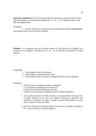 14

Simetrales (mediatrices): Es la recta perpendicular que pasa por el punto medio de cada
lado del triángulo. Las simetrales se designan por Sa, Sb y Sc el subíndice indica a que
lado son perpendicular.

Propiedad
            1. Las tres simetrales se interceptan en un mismo punto llamado circuncentro
que equidista de los tres vértices del triángulo.




Mediana: es el segmento que une los puntos medios de dos lados de un triángulo. Las
medianas de un triángulo se denotan por ma, mb y mc el subíndice corresponde al vértice
opuesto.




Propiedades
           1. Todo triángulo tiene tres medianas.
           2. Cada mediana es paralela al tercer lado.
           3. Cada mediana mide la mitad de la longitud del lado al cual es paralela..


Problemas
        1. ¿ Puede existir un triángulo equilátero rectángulo?
           ¿Y un triángulo rectángulo que sea isósceles?
           ¿ Existirá un triángulo obtusángulo isósceles?
           ¿ Podrá existir un triángulo acutángulo que sea también equilátero?

         2. En un jardín tenemos tres árboles frutales, y queremos plantar otro que esté a
            la misma distancia de los otros tres. Haga un dibujo que represente esta
            situación, y encuentra con regla y compás, el punto donde plantar el cuarto
            árbol. ¿Cómo se llama este punto?

         3. Dos de los lados de un triángulo miden 5 cm cada uno, y forman un ángulo de
            90°. ¿Cuánto miden los otros dos ángulos?
 