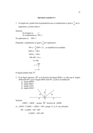 15

                                 Ejercicios resueltos # 1

                                                                              1
1. Un ángulo de x grado tiene la propiedad de que su complemento es igual a     de su
                                                                              6
   suplemento. ¿Cuánto mide x?

Solución
           Si el ángulo es   xº
           Su complemento es 90º-xº
Su suplemento es      180º-xº
                                       1
Propiedad, complemento es igual a        de l suplemento:
                                       6
                   90º-xº =
                            1
                              (180º − xº ) , se simplifican las unidades
                            6
                   6(90-x) = 180-x
                   540-6x = 180-x
                    540-180 = 6x-x
                         5x=360
                                 360
                           x=
                                  5
                              x = 72
El ángulo pedido mide 72º.

2. En la figura siguiente, OC es la bisectriz del ángulo BOD, y se sabe que el ángulo
   AOB mide 60º y que el ángulo DOE mide 80º. ¿Cuál es la medida del
      a) ángulo BOD?
      b) ángulo BOC?
      c) ángulo COE?
      d) ángulo DOA?

                                         C
                                   D               B

                                   E      O            A
Solución
        ∠DOC = ∠BOC , porque OC bisectriz de ∠DOB
a) ∠EOD + 2∠DOC + ∠BOA = 180º , porque E, A, O son colineales
      80º + 2∠DOC + 60º =180º
                   2∠DOC = 180º-140º
 