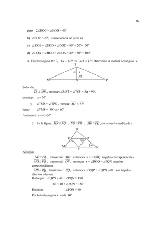 16


   pero      2∠DOC = ∠BOD = 40º

   b) ∠BOC = 20º, consecuencia de parte a)

   c) ∠ COE = ∠EOD + ∠DOC = 80º + 20º=100º

   d) ∠DOA = ∠BOD + ∠BOA = 40º + 60º = 100º

   4. En el triángulo MPT, TS ⊥ MP . Si MT = TP . Determine la medida del ángulo x.
                                     T

                                              α x
                                                 3α
                       M                       S                      P

Solución
            TS ⊥ MP ., entonces ∠MST = ∠TSP = 3α = 90º,
entonces     α = 30º

        y    ∠TMS = ∠TPS , porque MT = TP
luego        ∠TMS = 90º-α = 60º
finalmente x = α =30º

        5. En la figura MN // RQ , NO // PR , MO // PQ , encuentre la medida de x
                                               O

                                      R                  Q
                                          x         60

                                                             40
                                 M                                N
                                                P
Solución
           NO // PR , transversal MO , entonces x = ∠ROQ ángulos correspondientes.
          MO // PQ , transversal ON , entonces x = ∠ROQ = ∠PQN ángulos
        correspondientes.
          MN // RQ , transversal PQ , entonces ∠RQP = ∠QPN =60 son ángulos
        alternos internos.
        Dado que ∠QPN + 40 + ∠PQN = 180
                           60 + 40 + ∠PQN = 180
        Entonces                     ∠PQN = 80
        Por lo tanto ángulo x mide 80°
 