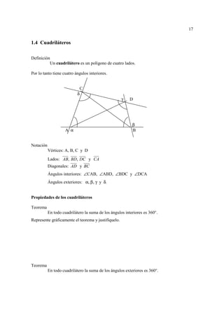 17


1.4 Cuadriláteros

Definición
          Un cuadrilátero es un polígono de cuatro lados.

Por lo tanto tiene cuatro ángulos interiores.


                                C
                            δ
                                                     γ    D




                                                           β
                     A α                                   B


Notación
           Vértices: A, B, C y D
           Lados: AB, BD, DC y CA
           Diagonales: AD y BC
           Ángulos interiores: ∠CAB, ∠ABD, ∠BDC y ∠DCA
           Ángulos exteriores: α, β, γ y δ.


Propiedades de los cuadriláteros

Teorema
           En todo cuadrilátero la suma de los ángulos interiores es 360°.
Represente gráficamente el teorema y justifíquelo.




Teorema
           En todo cuadrilátero la suma de los ángulos exteriores es 360°.
 