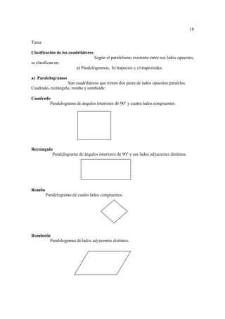 18

Tarea

Clasificación de los cuadriláteros
                                     Según el paralelismo existente entre sus lados opuestos,
se clasifican en:
                         a) Paralelogramos, b) trapecios y c) trapezoides.

a) Paralelogramos
                   Son cuadriláteros que tienen dos pares de lados opuestos paralelos.
Cuadrado, rectángulo, rombo y romboide.

Cuadrado
        Paralelogramo de ángulos interiores de 90° y cuatro lados congruentes.




Rectángulo
          Paralelogramo de ángulos interiores de 90° y sus lados adyacentes distintos.




Rombo
        Paralelogramo de cuatro lados congruentes.




Romboide
        Paralelogramo de lados adyacentes distintos.
 