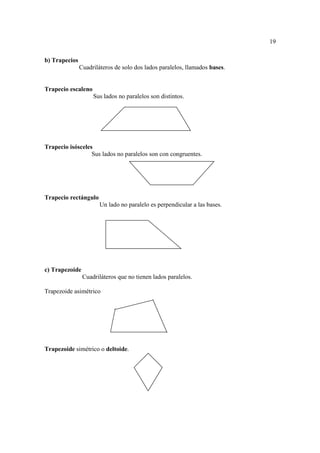 19

b) Trapecios
               Cuadriláteros de solo dos lados paralelos, llamados bases.


Trapecio escaleno
                    Sus lados no paralelos son distintos.




Trapecio isósceles
                  Sus lados no paralelos son con congruentes.




Trapecio rectángulo
                       Un lado no paralelo es perpendicular a las bases.




c) Trapezoide
                Cuadriláteros que no tienen lados paralelos.

Trapezoide asimétrico




Trapezoide simétrico o deltoide.
 