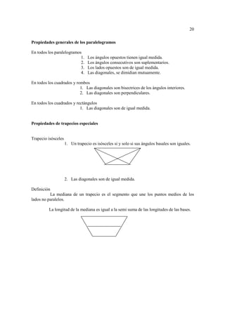 20

Propiedades generales de los paralelogramos

En todos los paralelogramos
                           1.     Los ángulos opuestos tienen igual medida.
                           2.     Los ángulos consecutivos son suplementarios.
                           3.     Los lados opuestos son de igual medida.
                           4.     Las diagonales, se dimidian mutuamente.

En todos los cuadrados y rombos
                           1. Las diagonales son bisectrices de los ángulos interiores.
                           2. Las diagonales son perpendiculares.

En todos los cuadrados y rectángulos
                           1. Las diagonales son de igual medida.


Propiedades de trapecios especiales


Trapecio isósceles
                     1. Un trapecio es isósceles si y solo si sus ángulos basales son iguales.




                     2. Las diagonales son de igual medida.

Definición
          La mediana de un trapecio es el segmento que une los puntos medios de los
lados no paralelos.

          La longitud de la mediana es igual a la semi suma de las longitudes de las bases.
 