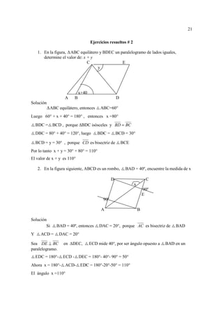 21

                                    Ejercicios resueltos # 2

     1. En la figura, ABC equilátero y BDEC un paralelogramo de lados iguales,
        determine el valor de: x + y
                                 C              E
                                     y




                             x+40
                    A    B                           D
Solución
            ABC equilátero, entonces      ABC=60°
Luego 60° + x + 40° = 180° , entonces x =80°
    BDC =    BCD , porque BDC isósceles y BD = BC
    DBC = 80° + 40° = 120°, luego       BDC =        BCD = 30°

    BCD = y = 30° , porque CD es bisectriz de            BCE
Por lo tanto x + y = 30° + 80° = 110°
El valor de x + y es 110°

     2. En la figura siguiente, ABCD es un rombo,         BAD = 40º, encuentre la medida de x

                                                 D                      C
                                                               x
                                                                       90º
                                                                       E
                                           90º

                                          A                        B

Solución
        Si     BAD = 40º, entonces       DAC = 20°, porque AC es bisectriz de       BAD
Y     ACD =       DAC = 20°

Sea DE ⊥ BC         en   DEC,       ECD mide 40°, por ser ángulo opuesto a     BAD en un
paralelogramo.
    EDC = 180°-    ECD - DEC = 180°- 40°- 90° = 50°
Ahora x = 180°- ACD- EDC = 180°-20°-50° = 110°
El ángulo x =110°
 