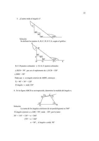 22

   3. ¿Cuánto mide el ángulo x?


                         x


                             90º
                                   90º
                                         90º              150º
       Solución
        Se definen los puntos A, B, C, D, E F, G, según el gráfico
                      A

                             x     B


                                 90º
                             F         90º
                                           90º             150º
                              D            G               C        E

 B, F, D puntos colineales y D, G, C puntos colineales

   DCB = 30º , por ser el suplemento de             ECB = 150º
   BDC = 90°
 Dado que x es ángulo exterior de BDC, entonces
 X = 90° + 30° = 120°
 El ángulo x mide 120°

4. En la figura ABCD es un trapezoide, determine la medida del ángulo x.

                                                     C
                                               30        110
                                           D


                                       x                       50
                                       A             B
Solución
        La suma de los ángulos exteriores de un paralelogramo es 360°
El ángulo exterior a     ABC =50°, mide 130°, por lo tanto
30° + 110° + 130° + x = 360°
             270° + x = 360°
                       x = 90° , el ángulo x mide 90°
 