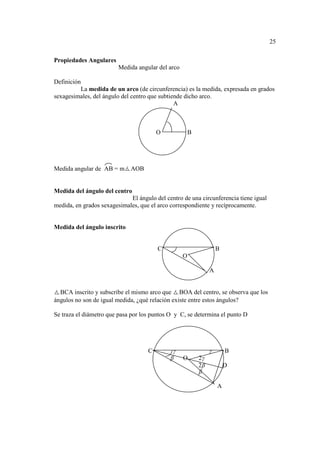 25

Propiedades Angulares
                         Medida angular del arco

Definición
          La medida de un arco (de circunferencia) es la medida, expresada en grados
sexagesimales, del ángulo del centro que subtiende dicho arco.
                                               A



                                        O              B




Medida angular de AB = m AOB


Medida del ángulo del centro
                             El ángulo del centro de una circunferencia tiene igual
medida, en grados sexagesimales, que el arco correspondiente y recíprocamente.


Medida del ángulo inscrito


                                        C                           B
                                                   O

                                                                A


  BCA inscrito y subscribe el mismo arco que BOA del centro, se observa que los
ángulos no son de igual medida, ¿qué relación existe entre estos ángulos?

Se traza el diámetro que pasa por los puntos O y C, se determina el punto D




                                    C         γ                 γ       B
                                             β     O       2γ
                                                           2β           D
                                                           β

                                                                    A
 