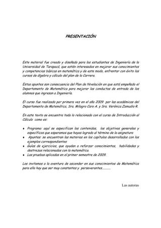 PRESENTACIÓN




Este material fue creado y diseñado para los estudiantes de Ingeniería de la
Universidad de Tarapacá, que estén interesados en mejorar sus conocimientos
y competencias básicas en matemática y de este modo, enfrentar con éxito los
cursos de álgebra y cálculo del plan de la Carrera.

Estos apuntes son consecuencia del Plan de Nivelación en que está empeñado el
Departamento de Matemática para mejorar las conductas de entrada de los
alumnos que ingresan a Ingeniería.

El curso fue realizado por primera vez en el año 2009 por las académicas del
Departamento de Matemática, Sra. Milagro Caro A. y Sra. Verónica Zamudio R.

En este texto se encuentra todo lo relacionado con el curso de Introducción al
Cálculo como es:

♦ Programa: aquí se especifican los contenidos,    los objetivos generales y
  específicos que esperamos que hayas logrado al término de la asignatura
♦ Apuntes: se encuentran las materias en los capítulos desarrollados con los
  ejemplos correspondientes
♦ Guías de ejercicios, que ayudan a reforzar conocimientos, habilidades y
  destrezas relacionadas con la matemática.
♦ Las pruebas aplicadas en el primer semestre de 2009.

Los invitamos a la aventura de ascender en sus conocimientos de Matemática
para ello hay que ser muy constantes y perseverantes...........




                                                                  Las autoras
 