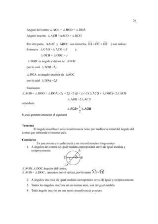 26

   Ángulo del centro     AOB =      BOD +         DOA
   Ángulo inscrito      ACB = ACO +           BCO

   Por otra parte,     AOC y     BOC son isósceles, OA = OC = OB       ( son radios)
   Entonces      CAO =     ACO = β            y
                 OCB =      OBC = γ
       BOD es ángulo exterior del       BOC
   por lo cual       BOD =2γ

      DOA es ángulo exterior de         AOC
   por lo cual       DOA =2β

   finalmente
  AOB =       BOD +     DOA =2γ + 2β =2 (β + γ) =2 (        ACO +   OBC)= 2   ACB
                                         AOB =2       ACB
o también
                                                  1
                                         ACB=         AOB
                                                  2
lo cual permite enunciar el siguiente


Teorema
         El ángulo inscrito en una circunferencia tiene por medida la mitad del ángulo del
centro que subtiende el mismo arco.

Corolarios
           En una misma circunferencia o en circunferencias congruentes:
   1. A ángulos del centro de igual medida corresponden arcos de igual medida y
      recíprocamente.                      A

                                  C           O   B

                             D
  AOB, DOC ángulos del centro,
  AOB = DOC , opuestos por el vértice, por lo tanto AB = CD

   2. A ángulos inscritos de igual medida corresponden arcos de igual y recíprocamente.
   3. Todos los ángulos inscritos en un mismo arco, son de igual medida
   4. Todo ángulo inscrito en una semi circunferencia es recto.
 