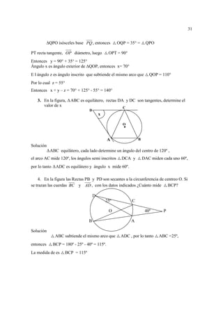 31


           QPO isósceles base PQ , entonces          OQP = 35° =     QPO

PT recta tangente, OP diámetro, luego           OPT = 90°
Entonces y = 90° + 35° = 125°
Ángulo x es ángulo exterior de QOP, entonces x= 70°
E l ángulo z es ángulo inscrito que subtiende el mismo arco que        QOP = 110°
Por lo cual z = 55°
Entonces x + y – z = 70° + 125° - 55° = 140°

   3. En la figura,     ABC es equilátero, rectas DA y DC son tangentes, determine el
      valor de x                                       C
                                   D
                                           x

                                                       O



                                                A               B
Solución
           ABC equilátero, cada lado determine un ángulo del centro de 120º ,
el arco AC mide 120º, los ángulos semi inscritos       DCA y        DAC miden cada uno 60º,
por lo tanto    ADC es equilátero y ángulo x mide 60º.

    4. En la figura las Rectas PB y PD son secantes a la circunferencia de centreo O. Si
se trazan las cuerdas BC y AD , con los datos indicados ¿Cuánto mide BCP?

                                       D
                                               25º          C

                                                O                    40º      P

                                   B                        A

Solución
                ABC subtiende el mismo arco que       ADC , por lo tanto    ABC =25º,
entonces       BCP = 180º - 25º - 40º = 115º.
La medida de es       BCP = 115º
 