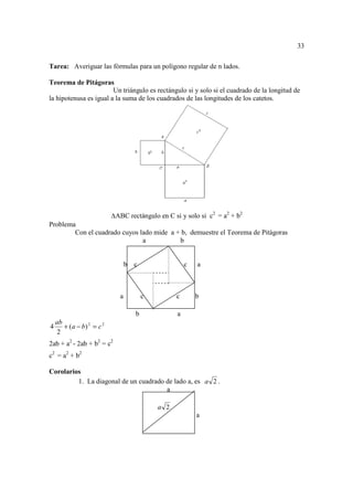 33

Tarea: Averiguar las fórmulas para un polígono regular de n lados.

Teorema de Pitágoras
                        Un triángulo es rectángulo si y solo si el cuadrado de la longitud de
la hipotenusa es igual a la suma de los cuadrados de las longitudes de los catetos.




                            ABC rectángulo en C si y solo si c2 = a2 + b2
Problema
        Con el cuadrado cuyos lado mide a + b, demuestre el Teorema de Pitágoras
                               a           b


                                 b   c                 c   a



                             a           c         c       b

                                     b             a
    ab
4      + ( a − b) 2 = c 2
     2
2ab + a2 - 2ab + b2 = c2
c2 = a2 + b2

Corolarios
         1. La diagonal de un cuadrado de lado a, es a 2 .
                                       a

                                             a 2
                                                           a
 