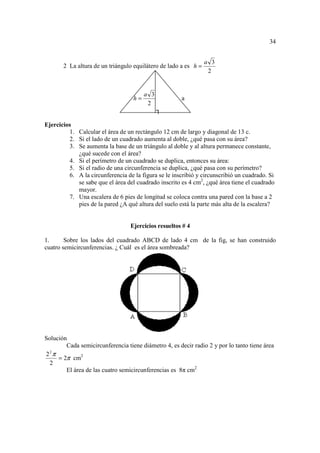 34


                                                                 a 3
       2 La altura de un triángulo equilátero de lado a es h =
                                                                  2


                                        a 3
                                   h=                  a
                                         2
                                              ┐

Ejercicios
         1. Calcular el área de un rectángulo 12 cm de largo y diagonal de 13 c.
         2. Si el lado de un cuadrado aumenta al doble, ¿qué pasa con su área?
         3. Se aumenta la base de un triángulo al doble y al altura permanece constante,
            ¿qué sucede con el área?
         4. Si el perímetro de un cuadrado se duplica, entonces su área:
         5. Si el radio de una circunferencia se duplica, ¿qué pasa con su perímetro?
         6. A la circunferencia de la figura se le inscribió y circunscribió un cuadrado. Si
            se sabe que el área del cuadrado inscrito es 4 cm2, ¿qué área tiene el cuadrado
            mayor.
         7. Una escalera de 6 pies de longitud se coloca contra una pared con la base a 2
            pies de la pared ¿A qué altura del suelo está la parte más alta de la escalera?


                                  Ejercicios resueltos # 4

1.      Sobre los lados del cuadrado ABCD de lado 4 cm de la fig, se han construido
cuatro semicircunferencias. ¿ Cuál es el área sombreada?




Solución
        Cada semicircunferencia tiene diámetro 4, es decir radio 2 y por lo tanto tiene área
2 π
  2
     = 2π cm2
  2
        El área de las cuatro semicircunferencias es 8π cm2
 